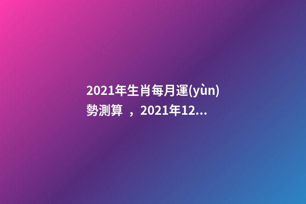 2021年生肖每月運(yùn)勢測算，2021年12生肖每月運(yùn)勢詳解 2021下半年運(yùn)勢測算，十二生肖運(yùn)程2021年運(yùn)勢每月運(yùn)程